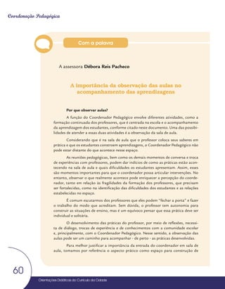Orientações Didáticas do Currículo da Cidade
60
Coordenação Pedagógica
A assessora Débora Reis Pacheco
A importância da observação das aulas no
acompanhamento das aprendizagens
Por que observar aulas?
A função do Coordenador Pedagógico envolve diferentes atividades, como a
formação continuada dos professores, que é centrada na escola e o acompanhamento
da aprendizagem dos estudantes, conforme citado neste documento. Uma das possibi-
lidades de atender a essas duas atividades é a observação da sala de aula.
Considerando que é na sala de aula que o professor coloca seus saberes em
prática e que os estudantes constroem aprendizagens, o Coordenador Pedagógico não
pode estar distante do que acontece nesse espaço.
As reuniões pedagógicas, bem como os demais momentos de conversa e troca
de experiências com professores, podem dar indícios de como as práticas estão acon-
tecendo na sala de aula e quais dificuldades os estudantes apresentam. Assim, esses
são momentos importantes para que o coordenador possa articular intervenções. No
entanto, observar o que realmente acontece pode enriquecer a percepção do coorde-
nador, tanto em relação às fragilidades da formação dos professores, que precisam
ser fortalecidas, como na identificação das dificuldades dos estudantes e as relações
estabelecidas no espaço.
É comum escutarmos dos professores que eles podem “fechar a porta” e fazer
o trabalho do modo que acreditam. Sem dúvida, o professor tem autonomia para
construir as situações de ensino, mas é um equívoco pensar que essa prática deve ser
individual e solitária.
O desenvolvimento das práticas do professor, por meio de reflexões, necessi-
ta de diálogo, trocas de experiência e de conhecimentos com a comunidade escolar
e, principalmente, com o Coordenador Pedagógico. Nesse sentido, a observação das
aulas pode ser um caminho para acompanhar - de perto - as práticas desenvolvidas.
Para melhor justificar a importância da entrada do coordenador em sala de
aula, tomamos por referência o aspecto prático como espaço para construção de
Com a palavra
 