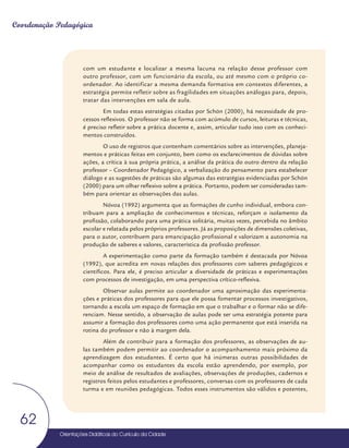 Orientações Didáticas do Currículo da Cidade
62
Coordenação Pedagógica
com um estudante e localizar a mesma lacuna na relação desse professor com
outro professor, com um funcionário da escola, ou até mesmo com o próprio co-
ordenador. Ao identificar a mesma demanda formativa em contextos diferentes, a
estratégia permite refletir sobre as fragilidades em situações análogas para, depois,
tratar das intervenções em sala de aula.
Em todas estas estratégias citadas por Schön (2000), há necessidade de pro-
cessos reflexivos. O professor não se forma com acúmulo de cursos, leituras e técnicas,
é preciso refletir sobre a prática docente e, assim, articular tudo isso com os conheci-
mentos construídos.
O uso de registros que contenham comentários sobre as intervenções, planeja-
mentos e práticas feitas em conjunto, bem como os esclarecimentos de dúvidas sobre
ações, a crítica à sua própria prática, a análise da prática do outro dentro da relação
professor – Coordenador Pedagógico, a verbalização do pensamento para estabelecer
diálogo e as sugestões de práticas são algumas das estratégias evidenciadas por Schön
(2000) para um olhar reflexivo sobre a prática. Portanto, podem ser consideradas tam-
bém para orientar as observações das aulas.
Nóvoa (1992) argumenta que as formações de cunho individual, embora con-
tribuam para a ampliação de conhecimentos e técnicas, reforçam o isolamento da
profissão, colaborando para uma prática solitária, muitas vezes, percebida no âmbito
escolar e relatada pelos próprios professores. Já as proposições de dimensões coletivas,
para o autor, contribuem para emancipação profissional e valorizam a autonomia na
produção de saberes e valores, característica da profissão professor.
A experimentação como parte da formação também é destacada por Nóvoa
(1992), que acredita em novas relações dos professores com saberes pedagógicos e
científicos. Para ele, é preciso articular a diversidade de práticas e experimentações
com processos de investigação, em uma perspectiva crítico-reflexiva.
Observar aulas permite ao coordenador uma aproximação das experimenta-
ções e práticas dos professores para que ele possa fomentar processos investigativos,
tornando a escola um espaço de formação em que o trabalhar e o formar não se dife-
renciam. Nesse sentido, a observação de aulas pode ser uma estratégia potente para
assumir a formação dos professores como uma ação permanente que está inserida na
rotina do professor e não à margem dela.
Além de contribuir para a formação dos professores, as observações de au-
las também podem permitir ao coordenador o acompanhamento mais próximo da
aprendizagem dos estudantes. É certo que há inúmeras outras possibilidades de
acompanhar como os estudantes da escola estão aprendendo, por exemplo, por
meio de análise de resultados de avaliações, observações de produções, cadernos e
registros feitos pelos estudantes e professores, conversas com os professores de cada
turma e em reuniões pedagógicas. Todos esses instrumentos são válidos e potentes,
 