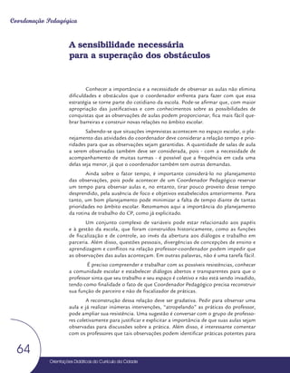 Orientações Didáticas do Currículo da Cidade
64
Coordenação Pedagógica
A sensibilidade necessária
para a superação dos obstáculos
Conhecer a importância e a necessidade de observar as aulas não elimina
dificuldades e obstáculos que o coordenador enfrenta para fazer com que essa
estratégia se torne parte do cotidiano da escola. Pode-se afirmar que, com maior
apropriação das justificativas e com conhecimentos sobre as possibilidades de
conquistas que as observações de aulas podem proporcionar, fica mais fácil que-
brar barreiras e construir novas relações no âmbito escolar.
Sabendo-se que situações imprevistas acontecem no espaço escolar, o pla-
nejamento das atividades do coordenador deve considerar a relação tempo e prio-
ridades para que as observações sejam garantidas. A quantidade de salas de aula
a serem observadas também deve ser considerada, pois - com a necessidade de
acompanhamento de muitas turmas - é possível que a frequência em cada uma
delas seja menor, já que o coordenador também tem outras demandas.
Ainda sobre o fator tempo, é importante considerá-lo no planejamento
das observações, pois pode acontecer de um Coordenador Pedagógico reservar
um tempo para observar aulas e, no entanto, tirar pouco proveito desse tempo
desprendido, pela ausência de foco e objetivos estabelecidos anteriormente. Para
tanto, um bom planejamento pode minimizar a falta de tempo diante de tantas
prioridades no âmbito escolar. Retomamos aqui a importância do planejamento
da rotina de trabalho do CP, como já explicitado.
Um conjunto complexo de variáveis pode estar relacionado aos papéis
e à gestão da escola, que foram construídos historicamente, como as funções
de fiscalização e de controle, ao invés da abertura aos diálogos e trabalho em
parceria. Além disso, questões pessoais, divergências de concepções de ensino e
aprendizagem e conflitos na relação professor-coordenador podem impedir que
as observações das aulas aconteçam. Em outras palavras, não é uma tarefa fácil.
É preciso compreender e trabalhar com as possíveis resistências, conhecer
a comunidade escolar e estabelecer diálogos abertos e transparentes para que o
professor sinta que seu trabalho e seu espaço é coletivo e não está sendo invadido,
tendo como finalidade o fato de que Coordenador Pedagógico precisa reconstruir
sua função de parceiro e não de fiscalizador de práticas.
A reconstrução dessa relação deve ser gradativa. Pedir para observar uma
aula e já realizar inúmeras intervenções, “atropelando” as práticas do professor,
pode ampliar sua resistência. Uma sugestão é conversar com o grupo de professo-
res coletivamente para justificar e explicitar a importância de que suas aulas sejam
observadas para discussões sobre a prática. Além disso, é interessante comentar
com os professores que tais observações podem identificar práticas potentes para
 