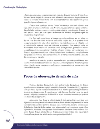 Orientações Didáticas do Currículo da Cidade
66
Coordenação Pedagógica
relação de autoridade no espaço escolar, mas não de autoritarismo. O coordena-
dor não tem a função de tornar-se uma referência para solução de problemas da
classe. O contato do estudante com o coordenador não deve acontecer apenas
quando algo errado ocorreu.
É certo que qualquer pessoa “nova” no espaço, por mais discreta que
seja, altera o funcionamento da aula. No entanto, essa alteração pode ser toma-
da pelo lado positivo e, com a repetição das ações, o coordenador deixa de ser
uma pessoa “nova” em sala e passa a ser mais um parceiro na aprendizagem do
estudante e do professor.
Por fim, vale mencionar a insegurança do professor ao ser observa-
do em sala de aula como mais um obstáculo à ação do CP. A quebra dessa
insegurança também só poderá acontecer na medida em que a relação com
o coordenador avance e que se construa a parceria. Esse avanço pode ser
mobilizado pelas discussões coletivas sobre os objetivos e ganhos que as ob-
servações podem proporcionar. É válido oferecer textos e apresentar aos pro-
fessores argumentos teóricos, relatos informais de professores e resultados de
pesquisas acadêmicas para conscientizá-los e tranquilizá-los sobre a estadia
do coordenador na sala.
A reflexão acerca das práticas observadas será potente quando esses obs-
táculos forem tratados com atenção e cuidado, em um processo de construção de
novas relações entre estudantes, professores, coordenadores e outros atores da
comunidade escolar.
Focos de observação de sala de aula
Partindo da ideia dos cuidados com a observação das aulas, a fim de que
o professor não sinta seu espaço invadido, Giovani e Tamassia (2013) argumen-
tam que nessa ação é necessário afastar-se de si mesmo para conseguir observar
o outro sem julgamentos. E esse observar está distante do vigiar, uma vez que é
atento e objetivo, no sentido de identificar ações e acontecimentos que possam
ser discutidos e repensados.
A tentativa é de deixar a subjetividade de lado para olhar, com foco bem
específico, as situações da sala de aula sem se deixar influenciar para verificar o que
supostamente acontece por trás de cada ação. Entretanto, deixar a subjetividade
de lado não é tarefa fácil e, talvez, nem seja possível, carregamos no nosso olhar
experiências passadas, concepções e conhecimentos. Não tem como observar situ-
ações da sala de aula afastando-nos de atravessamentos vividos. Mas o que fazer?
Como afastar-se de si e, ainda assim, carregar subjetividades?
 