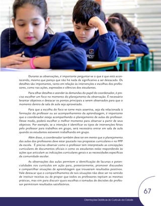 Orientações Didáticas do Currículo da Cidade
67
Coordenação Pedagógica
Durante as observações, é importante perguntar-se o que é que está acon-
tecendo, mesmo que pareça que não há nada de significativo a ser destacado. Os
detalhes são importantes, tanto em relação às intervenções e escolhas dos profes-
sores, como nas ações, expressões e silêncios dos estudantes.
Para olhar detalhes e atender às demandas do papel do coordenador, é pre-
ciso escolher um foco no momento do planejamento da observação. É necessário
levantar objetivos e destacar os pontos principais a serem observados para que o
momento dentro de sala de aula seja aproveitado.
Para que a escolha do foco se torne mais assertiva, seja ela relacionada à
formação do professor ou ao acompanhamento da aprendizagem, é importante
que o coordenador esteja acompanhando o planejamento de aulas do professor.
Desse modo, poderá escolher o melhor momento para observar a partir de seus
objetivos. Por exemplo, se a intenção é identificar os tipos de intervenções feitas
pelo professor para trabalhos em grupo, será necessário entrar em sala de aula
quando os estudantes estiverem trabalhando em grupo.
Além disso, o coordenador também deve ter em mente que o planejamento
das aulas dos professores deve estar pautado nas propostas curriculares e no PPP
da escola. É preciso observar como o professor tem interpretado as concepções
curriculares de documentos oficiais e como os estudantes estão respondendo às
ações que articulam as indicações curriculares gerais e as necessidades específicas
da comunidade escolar.
As observações das aulas permitem a identificação de lacunas e poten-
cialidades nos currículos em ação para, posteriormente, promover discussões
e compartilhar situações de aprendizagem que trouxeram resultados positivos.
Vale destacar que o compartilhamento de tais situações não deve ser no sentido
de instituir receitas ou de propor que todos os professores repitam as mesmas
práticas, mas sim para discutir quais escolhas e tomadas de decisões do profes-
sor permitiram resultados satisfatórios.
Foto:
Paula
Letícia
-
Núcleo
de
Foto
e
Vídeo
Educação
/
CM
/
COPED
/
SME
 