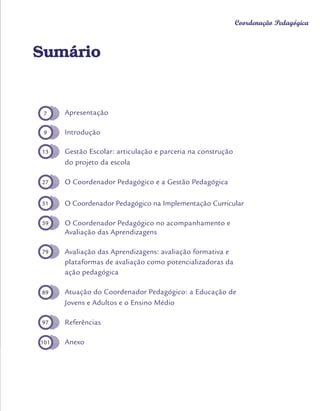 Orientações Didáticas do Currículo da Cidade
5
Coordenação Pedagógica
Sumário
Apresentação
Introdução
Gestão Escolar: articulação e parceria na construção
do projeto da escola
O Coordenador Pedagógico e a Gestão Pedagógica
O Coordenador Pedagógico na Implementação Curricular
O Coordenador Pedagógico no acompanhamento e
Avaliação das Aprendizagens
Avaliação das Aprendizagens: avaliação formativa e
plataformas de avaliação como potencializadoras da
ação pedagógica
Atuação do Coordenador Pedagógico: a Educação de
Jovens e Adultos e o Ensino Médio
Referências
Anexo
7
9
13
27
51
59
79
89
97
101
 