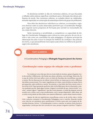 Orientações Didáticas do Currículo da Cidade
74
Coordenação Pedagógica
As devolutivas também se dão em momentos coletivos, em que discussões
e reflexões sobre práticas específicas contribuem para a formação dos demais pro-
fessores da escola. Nos momentos coletivos, os cuidados devem ser redobrados,
evitando exposições ou construções de estereótipos dentro do grupo de professores.
Para além das devolutivas individuais ou coletivas, as anotações e regis-
tros diversos sobre as aulas observadas permitem que o Coordenador Pedagó-
gico organize outras propostas de formação para atender às necessidades do
seu corpo docente.
Serão necessárias a sensibilidade, a competência e a capacidade de diá-
logo do Coordenador Pedagógico para colocar-se como parceiro do ato de en-
sinar e não como um controlador da ação pedagógica. O objetivo principal da
observação de aulas é atuar na direção da melhoria da condição e das práticas
de ensino, o que provavelmente trará repercussão direta na melhoria da aprendi-
zagem dos estudantes.
A Coordenadora Pedagógica Elisângela Nogueira Janoni dos Santos
Coordenação como espaço de relação com o professor
Fui criada por uma mãe que não era muito dada às receitas, apesar de gostar mui-
to de cozinhar. Infelizmente, não herdei seus dotes culinários, nem de longe. Outro dia, fui
à casa da minha irmã mais velha e comi um bolo de chocolate tão maravilhoso, que pedi
a receita. Ela me disse que era só colocar creme de leite na massa que eu veria a diferença
dos bolos convencionais. Fiz o teste: ingredientes em mãos, creme de leite na massa, forno
pré-aquecido, tudo conforme a receita. No entanto, o meu bolo não ficou macio como o
da minha irmã. Fiquei pensando qual teria sido minha falha para não ter alcançado o mes-
mo resultado que ela. Após algum tempo, cheguei à conclusão de que, mesmo tendo “a re-
ceita”, existem alguns “ingredientes” que são muito pessoais, o modo de preparar varia de
acordo com o clima, com o meu envolvimento, com o tempo disponível e, além disso, até
a minha irmã já devia ter feito bolos com texturas diferentes, a partir dessa mesma receita.
Apesar de não ter experiências maravilhosas como as de minha mãe e minha
irmã, costumo comparar a Coordenação Pedagógica com a cozinha. Quando recebo
uma mãe de um estudante para atendimento e minha mesa está com papeis de de-
mandas diversas, brinco: “a Coordenação é como a cozinha: se estiver muito bonita e
organizada, é sinal que não tem comida em casa, porque ninguém cozinhou”! Explico:
Com a palavra
 