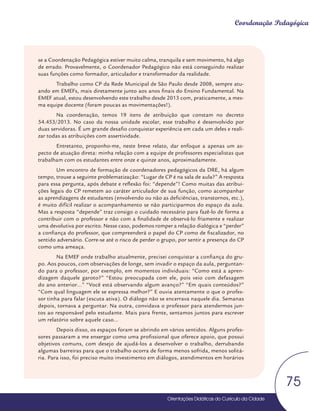 Orientações Didáticas do Currículo da Cidade
75
Coordenação Pedagógica
se a Coordenação Pedagógica estiver muito calma, tranquila e sem movimento, há algo
de errado. Provavelmente, o Coordenador Pedagógico não está conseguindo realizar
suas funções como formador, articulador e transformador da realidade.
Trabalho como CP da Rede Municipal de São Paulo desde 2008, sempre atu-
ando em EMEFs, mais diretamente junto aos anos finais do Ensino Fundamental. Na
EMEF atual, estou desenvolvendo este trabalho desde 2013 com, praticamente, a mes-
ma equipe docente (foram poucas as movimentações!).
Na coordenação, temos 19 itens de atribuição que constam no decreto
54.453/2013. No caso da nossa unidade escolar, esse trabalho é desenvolvido por
duas servidoras. É um grande desafio conquistar experiência em cada um deles e reali-
zar todas as atribuições com assertividade.
Entretanto, proponho-me, neste breve relato, dar enfoque a apenas um as-
pecto de atuação direta: minha relação com a equipe de professores especialistas que
trabalham com os estudantes entre onze e quinze anos, aproximadamente.
Um encontro de formação de coordenadores pedagógicos da DRE, há algum
tempo, trouxe a seguinte problematização: “Lugar de CP é na sala de aula?” A resposta
para essa pergunta, após debate e reflexão foi: “depende”! Como muitas das atribui-
ções legais do CP remetem ao caráter articulador de sua função, como acompanhar
as aprendizagens de estudantes (envolvendo ou não as deficiências, transtornos, etc.),
é muito difícil realizar o acompanhamento se não participarmos do espaço da aula.
Mas a resposta “depende” traz consigo o cuidado necessário para fazê-lo de forma a
contribuir com o professor e não com a finalidade de observá-lo friamente e realizar
uma devolutiva por escrito. Nesse caso, podemos romper a relação dialógica e “perder”
a confiança do professor, que compreenderá o papel do CP como de fiscalizador, no
sentido adversário. Corre-se até o risco de perder o grupo, por sentir a presença do CP
como uma ameaça.
Na EMEF onde trabalho atualmente, precisei conquistar a confiança do gru-
po. Aos poucos, com observações de longe, sem invadir o espaço da aula, perguntan-
do para o professor, por exemplo, em momentos individuais: “Como está a apren-
dizagem daquele garoto?” “Estou preocupada com ele, pois veio com defasagem
do ano anterior...” “Você está observando algum avanço?” “Em quais conteúdos?”
“Com qual linguagem ele se expressa melhor?” E ouvia atentamente o que o profes-
sor tinha para falar (escuta ativa). O diálogo não se encerrava naquele dia. Semanas
depois, tornava a perguntar. Na outra, convidava o professor para atendermos jun-
tos ao responsável pelo estudante. Mais para frente, sentamos juntos para escrever
um relatório sobre aquele caso...
Depois disso, os espaços foram se abrindo em vários sentidos. Alguns profes-
sores passaram a me enxergar como uma profissional que oferece apoio, que possui
objetivos comuns, com desejo de ajudá-los a desenvolver o trabalho, derrubando
algumas barreiras para que o trabalho ocorra de forma menos sofrida, menos solitá-
ria. Para isso, foi preciso muito investimento em diálogos, atendimentos em horários
Orientações Didáticas do Currículo da Cidade
Orientações Didáticas do Currículo da Cidade
75
 
