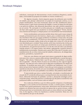 Orientações Didáticas do Currículo da Cidade
76
Coordenação Pedagógica
individuais, construção de relacionamento e muita constância (frequência, assidui-
dade, continuidade da proposta de trabalho na mesma unidade etc.).
Em algumas situações, chamei pequenos grupos de professores para reuniões
de trabalho, para planejar coletivamente um projeto de recuperação contínua, ou um
projeto interdisciplinar, uma visita monitorada. Sentei com eles, estabelecemos datas e
horários juntos e, após muitos momentos de trabalho, o acesso ao espaço da aula passa
a ser parte do cotidiano, não oferecendo desconforto, mas, pelo contrário, passando a
ser um convite: “Eli, você pode vir na minha aula para ver o trabalho que os estudantes
vão fazer sobre aquele tema que estudamos na reunião pedagógica?” Pronto, derruba-
mos a barreira da hierarquia e a relação passou a ser naturalmente mais horizontalizada.
Como coordenadores, precisamos também deixar claro qual é nosso campo de
atuação, primeiramente para nós mesmos e, depois, para a unidade escolar. Afinal, CP
não é bombeiro! Não tem que apagar problemas incendiários o tempo todo; não pode
agir somente no imediatismo. CP precisa ter rotina planejada, que inclua a produção
das pautas de formação, melhor ainda se for em dupla com a outra CP, a fim de criar
uma identidade para a unidade! Nesse sentido, tenho boas memórias das minhas par-
ceiras. Uma rotina que reserve um tempo para atendimento aos pais, aos estudantes,
aos professores, aos parceiros do território. E se não der conta de tudo o que planejou
naquela semana, o CP respira fundo e não desiste, replanejando a próxima semana e
estabelecendo as prioridades. Dizendo assim, parece fácil! Mas não é! Contudo, com o
estabelecimento de um clima institucional de trabalho colaborativo, de dialogicidade,
paciência, persistência, é possível sim!
Certa vez, uma diretora com quem atuei estava se queixando de alguns profes-
sores para mim, como se a postura deles estivesse impossibilitando o avanço das apren-
dizagens. “Não adianta. Podemos fazer o que for que, com este professor, o estudante
não vai aprender” – disse ela. Pensei um pouco se concordava ou não. Logo em seguida,
respondi: “Vou dizer pra você o mesmo que eu digo para os professores com relação aos
estudantes. O estudante que temos não é o estudante que idealizamos, mas é o estu-
dante real que temos hoje para trabalhar. É para eles que vamos preparar as atividades e
experiências educativas, de acordo com suas necessidades e possibilidades de aprendiza-
gem. Cada um de nós tem suas qualidades e seus defeitos. Não podemos desistir deles!”
É nesse sentido que entra o caráter formador, articulador e transformador da
atuação do CP, envidando esforços para o acompanhamento das necessidades do pro-
fessor, oferecendo formação de qualidade, ouvindo-o, planejando estratégias juntos,
investindo tempo, oferecendo parceria e acreditando que ele pode se transformar num
profissional melhor, num ser humano cada vez melhor!
Era a toda essa dinâmica a que me referia quando comparava a Coordenação
Pedagógica a uma cozinha em funcionamento: às vezes, a comida queima, o bolo não
fica tão macio quanto gostaríamos, outras vezes, demoramos mais de duas horas para
preparar um alimento que será consumido em apenas dez ou quinze minutos, a pilha
de louças para lavar vai aumentando, demora para as coisas voltarem aos seus lugares,
mas, no dia seguinte, a fome nos impulsiona a cozinhar novamente. Desta vez, com
mais experiência do que no dia anterior.
 