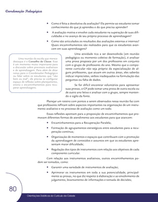 Orientações Didáticas do Currículo da Cidade
80
Coordenação Pedagógica
y
y Como é feita a devolutiva da avaliação? Ela permite ao estudante tomar
conhecimento do que já aprendeu e do que precisa aprender?
y
y A avaliação motiva e envolve cada estudante na superação de suas difi-
culdades e no avanço de seu próprio processo de aprendizagem?
y
y Como são articulados os resultados das avaliações externas e internas?
Quais encaminhamentos são realizados para que os estudantes avan-
cem em suas aprendizagens?
Uma atividade rica a ser desenvolvida (em reunião
pedagógica ou momento coletivo de formação), é analisar
uma prova proposta por um dos professores em conjunto
com o grupo de professores do ano. Mesmo que o compo-
nente curricular não seja próprio da especialização de al-
guns professores, que atuam em outras áreas, eles saberão
indicar imprecisões, verbos inadequados na formulação das
perguntas ou falta de dados.
Se for difícil encontrar voluntários para apresentar
suas provas, o CP pode tomar uma prova de outra escola ou
de outro ano letivo e analisar com o grupo, sempre manten-
do o sigilo da fonte.
Planejar um roteiro com pontos a serem observados nessa reunião faz com
que professores reflitam sobre aspectos importantes na organização de um instru-
mento avaliativo e no processo de avaliação como um todo.
Essas reflexões apontam para a proposição de encaminhamentos que pro-
movam diferentes formas de atendimento aos estudantes para que avancem:
y
y Encaminhamentos para a Recuperação Paralela;
y
y Formação de agrupamentos estratégicos entre estudantes para a recu-
peração contínua;
y
y Organização de momentos e espaços que contribuam com a promoção
da aprendizagem de conteúdos e assuntos em que os estudantes apre-
sentam maior dificuldade;
y
y Regulação dos tipos de instrumentos com relação aos objetivos de cada
componente curricular.
Com relação aos instrumentos avaliativos, outros encaminhamentos po-
dem ser tomados, como:
y
y Garantir uma variedade de instrumentos de avaliação;
y
y Aprimorar os instrumentos em toda a sua potencialidade, principal-
mente as provas, no que diz respeito à elaboração e ao envolvimento de
julgamento, levantamento de informações e tomada de decisões;
Uma reunião da escola que merece
destaque é o Conselho de Classe. Esse
é um momento muito importante para
a discussão sobre processos avaliativos
e de aprendizagem. Para além de ditar
notas para o Coordenador Pedagógico
ou falar sobre os estudantes que “vão
bem ou mal”, ele precisa se configurar
espaço de reflexão sobre planejamento,
ensino e encaminhamentos para recu-
perar aprendizagens.
 