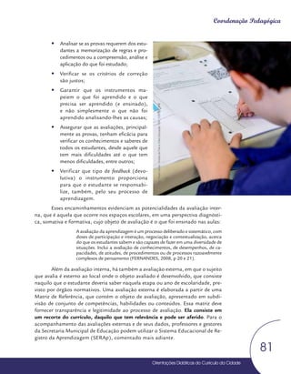 Orientações Didáticas do Currículo da Cidade
81
Coordenação Pedagógica
y
y Analisar se as provas requerem dos estu-
dantes a memorização de regras e pro-
cedimentos ou a compreensão, análise e
aplicação do que foi estudado;
y
y Verificar se os critérios de correção
são justos;
y
y Garantir que os instrumentos ma-
peiem o que foi aprendido e o que
precisa ser aprendido (e ensinado),
e não simplesmente o que não foi
aprendido analisando-lhes as causas;
y
y Assegurar que as avaliações, principal-
mente as provas, tenham eficácia para
verificar os conhecimentos e saberes de
todos os estudantes, desde aquele que
tem mais dificuldades até o que tem
menos dificuldades, entre outros;
y
y Verificar que tipo de feedback (devo-
lutiva) o instrumento proporciona
para que o estudante se responsabi-
lize, também, pelo seu processo de
aprendizagem.
Esses encaminhamentos evidenciam as potencialidades da avaliação inter-
na, que é aquela que ocorre nos espaços escolares, em uma perspectiva diagnósti-
ca, somativa e formativa, cujo objeto de avaliação é o que foi ensinado nas aulas:
A avaliação da aprendizagem é um processo deliberado e sistemático, com
doses de participação e interação, negociação e contextualização, acerca
do que os estudantes sabem e são capazes de fazer em uma diversidade de
situações. Inclui a avaliação de conhecimentos, de desempenhos, de ca-
pacidades, de atitudes, de procedimentos ou de processos razoavelmente
complexos de pensamento (FERNANDES, 2008, p 20 e 21).
Além da avaliação interna, há também a avaliação externa, em que o sujeito
que avalia é externo ao local onde o objeto avaliado é desenvolvido, que consiste
naquilo que o estudante deveria saber naquela etapa ou ano de escolaridade, pre-
visto por órgãos normativos. Uma avaliação externa é elaborada a partir de uma
Matriz de Referência, que contém o objeto de avaliação, apresentado em subdi-
visão de conjunto de competências, habilidades ou conteúdos. Essa matriz deve
fornecer transparência e legitimidade ao processo de avaliação. Ela consiste em
um recorte do currículo, daquilo que tem relevância e pode ser aferido. Para o
acompanhamento das avaliações externas e de seus dados, professores e gestores
da Secretaria Municipal de Educação podem utilizar o Sistema Educacional de Re-
gistro da Aprendizagem (SERAp), comentado mais adiante.
Foto:
Paula
Letícia
-
Núcleo
de
Foto
e
Vídeo
Educação
/
CM
/
COPED
/
SME
 