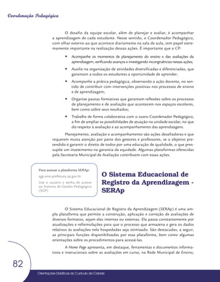Orientações Didáticas do Currículo da Cidade
82
Coordenação Pedagógica
O desafio da equipe escolar, além de planejar e avaliar, é acompanhar
a aprendizagem de cada estudante. Nesse sentido, o Coordenador Pedagógico,
com olhar externo ao que acontece diariamente na sala de aula, tem papel extre-
mamente importante na realização dessas ações. É importante que o CP:
y
y Acompanhe os momentos de planejamento do ensino e das avaliações da
aprendizagem, verificando avanços e investigando incongruências nessas ações;
y
y Auxilie na organização de atividades diversificadas e diferenciadas, que
garantam a todos os estudantes a oportunidade de aprender;
y
y Acompanhe a prática pedagógica, observando a ação docente, no sen-
tido de contribuir com intervenções positivas nos processos de ensino
e de aprendizagem;
y
y Organize pautas formativas que garantam reflexões sobre os processos
de planejamento e de avaliação que acontecem nos espaços escolares,
bem como sobre seus resultados;
y
y Trabalhe de forma colaborativa com o outro Coordenador Pedagógico,
a fim de ampliar as possibilidades de atuação na unidade escolar, no que
diz respeito à avaliação e ao acompanhamento das aprendizagens.
Planejamento, avaliação e acompanhamento são ações desafiadoras e que
requerem muita atenção por parte dos gestores e professores, se o objetivo pre-
tendido é garantir o direito de todos por uma educação de qualidade, o que pres-
supõe um investimento na garantia da equidade. Algumas plataformas oferecidas
pela Secretaria Municipal de Avaliação contribuem com essas ações.
O Sistema Educacional de
Registro da Aprendizagem -
SERAp
O Sistema Educacional de Registro da Aprendizagem (SERAp) é uma am-
pla plataforma que permite a construção, aplicação e correção de avaliações de
diversos formatos, sejam elas internas ou externas. Ela passa constantemente por
atualizações e reformulações para que o processo que armazena e gera os dados
relativos às avaliações nela hospedadas seja otimizado. São destacadas, a seguir,
as principais funções disponibilizadas por essa plataforma, bem como algumas
orientações sobre os procedimentos para acessá-las.
A Home Page apresenta, em destaque, ferramentas e documentos informa-
tivos e instrucionais sobre as avaliações em curso, na Rede Municipal de Ensino,
Para acessar a plataforma SERAp:
sgp.sme.prefeitura.sp.gov.br
Use o usuário e senha de acesso
ao Sistema de Gestão Pedagógica
(SGP)
 