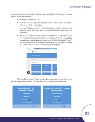 Orientações Didáticas do Currículo da Cidade
83
Coordenação Pedagógica
como vídeos, guias de aplicação, atalhos para enviar Folhas de Respostas e acessar
Provas online, entre outros.
As funções mais utilizadas são:
y
y Cadastros: aqui é possível cadastrar itens e provas. Para isso, basta
informar os dados solicitados.
y
y Itens: em “Cadastrar Item” é possível realizar o cadastro de itens ela-
borados, e em “Banco de Itens”, é possível acessar o Banco de Itens
disponível.
y
y Provas: o link é muito utilizado para “Gerar Folhas de Respostas”, “En-
viar Folhas de Respostas” e “Exportar resultados”. Ainda nessa opção,
o usuário tem acesso às provas, por meio do link “Consultar Provas”.
São disponibilizadas as provas em andamento ou as provas já realiza-
das e, entre elas, o usuário seleciona a prova desejada.
Selecionado um tipo de Prova, aparecerão novos quadros, com discrimina-
ção do ano escolar avaliado e do tipo de prova (Caderno) disponibilizado.
 