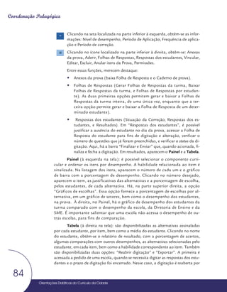 Orientações Didáticas do Currículo da Cidade
84
Coordenação Pedagógica
Clicando na seta localizada na parte inferior à esquerda, obtêm-se as infor-
mações: Nível de desempenho, Período de Aplicação, Frequência de aplica-
ção e Período de correção.
Clicando no ícone localizado na parte inferior à direita, obtêm-se: Anexos
da prova, Aderir, Folhas de Respostas, Respostas dos estudantes, Vincular,
Editar, Excluir, Anular itens da Prova, Permissões.
Entre essas funções, merecem destaque:
y
y Anexos da prova (baixa Folha de Resposta e o Caderno de prova).
y
y Folhas de Respostas (Gerar Folhas de Respostas da turma, Baixar
Folhas de Respostas da turma, e Folhas de Respostas por estudan-
te). As duas primeiras opções permitem gerar e baixar a Folhas de
Respostas da turma inteira, de uma única vez, enquanto que a ter-
ceira opção permite gerar e baixar a Folha de Resposta de um deter-
minado estudante).
y
y Respostas dos estudantes (Situação da Correção, Respostas dos es-
tudantes, e Resultados). Em “Respostas dos estudantes”, é possível
justificar a ausência do estudante no dia da prova, acessar a Folha de
Resposta do estudante para fins de digitação e alteração, verificar o
número de questões que já foram preenchidas, e verificar o status da di-
gitação. Aqui, há a barra “Finalizar e Enviar” que, quando acionada, fi-
naliza e fecha a digitação. Em resultados, aparecem o Painel e a Tabela.
Painel (à esquerda na tela): é possível selecionar o componente curri-
cular e ordenar os itens por desempenho. A habilidade relacionada ao item é
sinalizada. Na listagem dos itens, aparecem o número de cada um e o gráfico
de barra com a porcentagem de desempenho. Clicando no número desejado,
aparecem o item, as justificativas das alternativas e a porcentagem de escolha,
pelos estudantes, de cada alternativa. Há, na parte superior direita, a opção
“Gráficos de escolhas”. Essa opção fornece a porcentagem de escolhas por al-
ternativa, em um gráfico de setores, bem como o desempenho dos estudantes,
na prova. À direita, no Painel, há o gráfico de desempenho dos estudantes da
turma comparado com o desempenho da escola, da Diretoria de Ensino e da
SME. É importante salientar que uma escola não acessa o desempenho de ou-
tras escolas, para fins de comparação.
Tabela (à direita na tela): são disponibilizadas as alternativas assinaladas
por cada estudante, por item, bem como a média do estudante. Clicando no nome
do estudante, obtêm-se o relatório de resultado, com a porcentagem de acertos,
algumas comparações com outros desempenhos, as alternativas selecionadas pelo
estudante, em cada item, bem como a habilidade correspondente ao item. Também
são disponibilizadas duas opções: “Reabrir digitação” e “Exportar”. A primeira é
acessada a pedido de uma escola, quando se necessita digitar as respostas dos estu-
dantes e o prazo de digitação foi encerrado. Nesse caso, a digitação é reaberta por
 