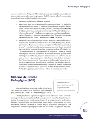 Orientações Didáticas do Currículo da Cidade
85
Coordenação Pedagógica
usuários autorizados. A segunda, “Exportar”, permite que os dados visualizados no
sistema sejam exportados para um programa do Office, como o Excel, por exemplo,
podendo ser salvo em local desejado e impresso.
y
y Arquivos: aqui é feito o upload de arquivos.
y
y Resultados: aqui são fornecidos resultados comparativos. Em “Relatório
de desempenho por prova,” é fornecido o desempenho na prova selecio-
nada. Em “Relatório de desempenho por item”, tem-se acesso ao Painel e
à Tabela (conforme descritos anteriormente). Em “Relatório de desempe-
nho por alternativa”, é dada a porcentagem de escolha para cada alter-
nativa (distratores e gabarito), de cada item. Em “Relatório comparativo
de desempenho por turma”, reaparecem o Painel e a Tabela.
y
y Relatórios: são disponibilizados dados e relatórios - Relatório quantita-
tivo de itens, Acompanhamento de envio de Folhas de Respostas, Acom-
panhamento de processamento de correção. Em “Relatório quantitativo
e itens”, é possível consultar os itens que compõem o Banco Municipal
de Itens (BMI), inclusive filtrando a busca por nível de dificuldade. Em
“Acompanhamento de Envio de Folhas de Respostas”, obtém-se o status
dos arquivos enviados: quantidade de arquivos enviados, quantos estão
na fila para identificação, arquivos identificados e não identificados, ou
seja, com erro e quantos arquivos estão fora da faixa ideal de resolução.
Em “Acompanhamento de Processamento de Correção” obtém-se o sta-
tus do processamento: quantidade de estudantes que aderiram à prova,
quantidade de estudantes identificados, número de sucesso, número de
sucesso – questões nulas ou rasuradas, número de estudantes ausentes,
folhas de respostas que deram erro e folhas de respostas pendentes.
Sistema de Gestão
Pedagógica (SGP)
Outra plataforma, disponível no Portal da Secre-
taria Municipal de Educação e utilizada principalmente
pelo professor, é o Sistema de Gestão Pedagógica (SGP).
Nesta plataforma, o professor registra dados sobre suas aulas, como ob-
jetivos pretendidos, conteúdos trabalhados, planos de trabalho, frequências, da-
dos de desempenho dos estudantes e sínteses de acompanhamento pedagógico.
Também é possível registrar e disponibilizar outros dados e informações, tais como
sínteses de atas dos conselhos de classes, pautas de reuniões pedagógicas e de
responsáveis e relatório pedagógico sobre os estudantes. Os gestores possuem,
Para acessar o SGP:
sgp.sme.prefeitura.sp.gov.br
Ou pelo Portal SME
portal.sme.prefeitura.sp.gov.br
 