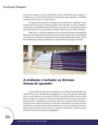 Orientações Didáticas do Currículo da Cidade
86
Coordenação Pedagógica
acessando os registros de seus professores, muitas informações que mapeiam o
trabalho que vem sendo desenvolvido em sala de aula e que subsidiam as reflexões
e debates que ocorrem no espaço escolar.
O registro das avaliações e da frequência dos estudantes é algo que merece
atenção especial por parte da equipe gestora. Por meio deles, é possível mapear e
acompanhar a aprendizagem dos estudantes que precisam de intervenção (por meio
da recuperação contínua ou paralela) e também aqueles que têm faltas reiteradas.
Além disso, é importante destacar que, no Portal da Secretaria Municipal de
Educação, há a disponibilização de muitos materiais formativos, como as publicações
institucionais, que auxiliam no planejamento das ações realizadas pela escola, na aná-
lise e reflexão das avaliações realizadas e no aprimoramento da prática educativa.
A avaliação e inclusão: as diversas
formas de aprender
O ato avaliativo é de extrema importância no contexto escolar devido à sua
relação direta com o planejamento pedagógico, ou seja, para planejar adequada-
mente a ação educativa é necessário conhecer o ponto de partida e o seu sentido
está em propiciar ao professor conhecer o desempenho do estudante para tomar
decisões sobre o planejamento de ensino. Portanto, é imprescindível conceber a
avaliação numa vertente processual e, além disso, desenvolver uma visão de acom-
panhamento e não de comparação e classificação, uma vez que desejamos constru-
ção de sistemas educacionais inclusivos, cujo foco é, justamente, a diferença como
elemento norteador das práticas pedagógicas.
Foto:
Daniel
Cunha
-
Núcleo
de
Foto
e
Vídeo
Educação
/
CM
/
COPED
/
SME
 