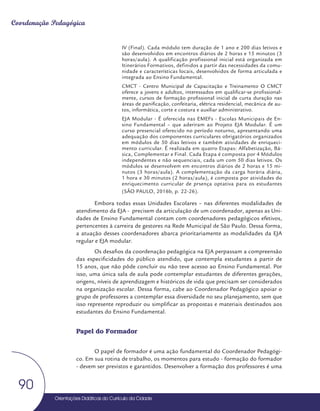 Orientações Didáticas do Currículo da Cidade
90
Coordenação Pedagógica
IV (Final). Cada módulo tem duração de 1 ano e 200 dias letivos e
são desenvolvidos em encontros diários de 2 horas e 15 minutos (3
horas/aula). A qualificação profissional inicial está organizada em
Itinerários Formativos, definidos a partir das necessidades da comu-
nidade e características locais, desenvolvidos de forma articulada e
integrada ao Ensino Fundamental.
CMCT - Centro Municipal de Capacitação e Treinamento O CMCT
oferece a jovens e adultos, interessados em qualificar-se profissional-
mente, cursos de formação profissional inicial de curta duração nas
áreas de panificação, confeitaria, elétrica residencial, mecânica de au-
tos, informática, corte e costura e auxiliar administrativo.
EJA Modular - É oferecida nas EMEFs - Escolas Municipais de En-
sino Fundamental – que aderiram ao Projeto EJA Modular. É um
curso presencial oferecido no período noturno, apresentando uma
adequação dos componentes curriculares obrigatórios organizados
em módulos de 50 dias letivos e também atividades de enriqueci-
mento curricular. É realizada em quatro Etapas: Alfabetização, Bá-
sica, Complementar e Final. Cada Etapa é composta por 4 Módulos
independentes e não sequenciais, cada um com 50 dias letivos. Os
módulos se desenvolvem em encontros diários de 2 horas e 15 mi-
nutos (3 horas/aula). A complementação da carga horária diária,
1 hora e 30 minutos (2 horas/aula), é composta por atividades do
enriquecimento curricular de prsença optativa para os estudantes
(SÃO PAULO, 2016b, p. 22-26).
Embora todas essas Unidades Escolares – nas diferentes modalidades de
atendimento da EJA - precisem da articulação de um coordenador, apenas as Uni-
dades de Ensino Fundamental contam com coordenadores pedagógicos efetivos,
pertencentes à carreira de gestores na Rede Municipal de São Paulo. Dessa forma,
a atuação desses coordenadores abarca prioritariamente as modalidades da EJA
regular e EJA modular.
Os desafios da coordenação pedagógica na EJA perpassam a compreensão
das especificidades do público atendido, que contempla estudantes a partir de
15 anos, que não pôde concluir ou não teve acesso ao Ensino Fundamental. Por
isso, uma única sala de aula pode contemplar estudantes de diferentes gerações,
origens, níveis de aprendizagem e históricos de vida que precisam ser considerados
na organização escolar. Dessa forma, cabe ao Coordenador Pedagógico apoiar o
grupo de professores a contemplar essa diversidade no seu planejamento, sem que
isso represente reproduzir ou simplificar as propostas e materiais destinados aos
estudantes do Ensino Fundamental.
Papel do Formador
O papel de formador é uma ação fundamental do Coordenador Pedagógi-
co. Em sua rotina de trabalho, os momentos para estudo - formação do formador
- devem ser previstos e garantidos. Desenvolver a formação dos professores é uma
 