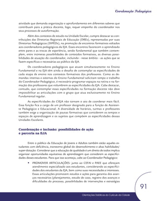Orientações Didáticas do Currículo da Cidade
91
Coordenação Pedagógica
atividade que demanda organização e aprofundamento em diferentes saberes que
contribuam para a prática docente, logo, requer empenho do coordenador nos
seus processos de autoformação.
Além dos contextos de estudo na Unidade Escolar, cumpre destacar as con-
tribuições das Diretorias Regionais de Educação (DREs), representadas por suas
Diretorias Pedagógicas (DIPEDs), na promoção de encontros formativos voltados
aos coordenadores pedagógicos da EJA. Esses encontros favorecem o aprendizado
entre pares e as trocas de experiência, sendo fundamental que também contem-
plem, entre inúmeras possibilidades de conteúdos formativos, as diversas possi-
bilidades de atuação do coordenador, incluindo - nesse âmbito - as ações que se
fazem específicas e necessárias ao público da EJA.
Os coordenadores pedagógicos que atuam simultaneamente no Ensino
Fundamental e na EJA têm ainda o desafio de contemplar as especificidades de
cada etapa de ensino nos contextos formativos dos professores. Como as de-
mandas internas e externas do Ensino Fundamental solicitam tempo e trabalho
do Coordenador Pedagógico, é necessário programar espaços na rotina e na for-
mação dos professores que vislumbrem as especificidades da EJA. Cabe destacar,
contudo, que contemplar essas especificidades na formação docente não deve
impossibilitar as articulações com o grupo que atua exclusivamente no Ensino
Fundamental regular.
As especificidades do CIEJA não tornam o ato de coordenar mais fácil.
Essa função fica a cargo de um professor designado para a função de Assisten-
te Pedagógico e Educacional. A diversidade de horários, turmas e professores
também exige a organização de pautas formativas que considerem os tempos e
espaços de aprendizagem e os sujeitos que compõem as especificidades dessas
Unidades Escolares.
Coordenação e inclusão: possibilidades de ação
e parceria na EJA
Entre o público da Educação de Jovens e Adultos também estão aqueles es-
tudantes com deficiência, transtorno global do desenvolvimento e altas habilidades/
super-dotação. Considerar que a educação de qualidade é um direito de todos implica
organizar oportunidades equitativas de aprendizagem que considerem as especifici-
dades desses estudantes. Para que isso aconteça, cabe ao Coordenador Pedagógico:
y
y PROMOVER ARTICULAÇÕES: junto ao CEFAI e PAEE que ofereçam
atendimento especializado aos estudantes, considerando as especifici-
dades dos estudantes da EJA, bem como suas necessidades e interesses.
Essas articulações promovem estudos e ações para garantia dos avan-
ços necessários (planejamento, estudo de caso, registro dos avanços e
dificuldades do processo, possibilidades de intervenções e estratégias
 