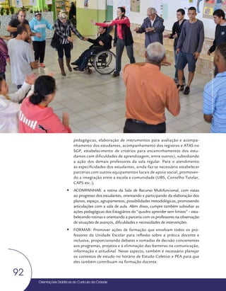 Orientações Didáticas do Currículo da Cidade
92
Coordenação Pedagógica
pedagógicas, elaboração de instrumentos para avaliação e acompa-
nhamento dos estudantes, acompanhamento dos registros e ATAS no
SGP, estabelecimento de critérios para encaminhamentos dos estu-
dantes com dificuldades de aprendizagem, entre outros), subsidiando
a ação dos demais professores da sala regular. Para o atendimento
às especificidades dos estudantes, ainda faz-se necessário estabelecer
parcerias com outros equipamentos locais de apoio social, promoven-
do a integração entre a escola e comunidade (UBS, Conselho Tutelar,
CAPS etc.);
y
y ACOMPANHAR: a rotina da Sala de Recurso Multifuncional, com vistas
ao progresso dos estudantes, orientando e participando da elaboração dos
planos, espaço, agrupamentos, possibilidades metodológicas, promovendo
articulações com a sala de aula. Além disso, cumpre também subsidiar as
ações pedagógicas dos Estagiários do “quadro aprender sem limites” – esta-
belecendo rotinas e orientando a parceria com os professores na observação
de situações de avanços, dificuldades e necessidades de intervenções.
y
y FORMAR: Promover ações de formação que envolvam todos os pro-
fessores da Unidade Escolar para reflexão sobre a prática docente e
inclusiva, proporcionando debates e tomadas de decisão concernentes
aos programas, projetos e à eliminação das barreiras na comunicação,
informação e atitudinal. Nesse aspecto, também é necessário planejar
os contextos de estudo no horário de Estudo Coletivo e PEA para que
eles também contribuam na formação docente.
Foto:
Daniel
Cunha
-
Núcleo
de
Foto
e
Vídeo
Educação
/
CM
/
COPED
/
SME
 