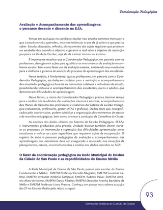 Orientações Didáticas do Currículo da Cidade
93
Coordenação Pedagógica
Avaliação e Acompanhamento das aprendizagens:
o percurso docente e discente na EJA.
Pensar em avaliação no cotidiano escolar não envolve somente mensurar o
que o estudante não aprendeu, mas sim evidenciar o que ele já sabe e o que precisa
saber. Estudo, discussão, reflexão, planejamento são ações regulares que precisam
ser estabelecidas quando o objetivo é garantir o real valor e objetivo da avaliação
proposta na Unidade Escolar, seja ela de caráter interno ou externo.
É importante ressaltar que o Coordenador Pedagógico, em parceria com os
professores, deve garantir ações para qualificar os instrumentos de avaliação no am-
biente escolar, bem como fazer uso da avaliação externa, analisando seus resultados
para a melhoria e garantia de avanços do processo de aprendizagem dos estudantes.
Nesse sentido, é fundamental que os professores, em parceria com o Coor-
denador Pedagógico, estabeleçam critérios para a avaliação e acompanhamento
das atividades pedagógicas durante os momentos coletivos e individuais de estudo,
possibilitando inclusive o acompanhamento dos estudantes jovens e adultos que
demonstram dificuldades de aprendizagem.
Dessa forma, a rotina do Coordenador Pedagógico precisa destinar tempo
para a análise dos resultados das avaliações internas e externas, acompanhamento
dos Planos de trabalho dos professores e relatórios do Sistema de Gestão Pedagó-
gica (estudantes, professores, gestor, ATAS e gráficos). Dados esses que, ressignifi-
cados pelo coordenador, podem subsidiar a organização dos momentos de estudo
e de reuniões pedagógicas, bem como orientar a condução de Conselhos de Classe.
As análises dos dados obtidos no Sistema de Gestão Pedagógica, SERAp
e instrumentos produzidos pela própria Unidade Escolar também devem norte-
ar as propostas de intervenção e superação das dificuldades apresentadas pelos
estudantes e indicar os casos específicos que requerem ações de recuperação. O
registro de todo o processo pedagógico da avaliação e acompanhamento das
aprendizagens dos estudantes deve ser assegurado e revisitado nas situações de
planejamento, estudo, encaminhamentos e análise dos dados inseridos no SGP.
O fazer da coordenação pedagógica na Rede Municipal de Ensino
da Cidade de São Paulo e as especificidades do Ensino Médio
A Rede Municipal de Ensino de São Paulo possui oito escolas de Ensino
Fundamental e Médio: EMEFM Professor Derville Allegretti; EMEFM Guiomar Ca-
bral; EMEFM Vereador Antônio Sampaio; EMEFM Rubens Paiva; EMEFM Antô-
nio Alves Veríssimo; EMEFM Darcy Ribeiro; EMEFM Oswaldo Aranha Bandeira de
Mello e EMEFM Professor Lineu Prestes. Conheça um pouco mais sobrea atuação
do CP no Ensino Médio pelo relato a seguir:
 