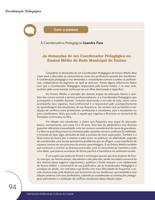 Orientações Didáticas do Currículo da Cidade
94
Coordenação Pedagógica
A Coordenadora Pedagógica Lisandra Paes
As demandas de um Coordenador Pedagógico no
Ensino Médio da Rede Municipal de Ensino
Considerar as demandas de um Coordenador Pedagógico do Ensino Médio deve
trazer para a discussão as características tanto dos professores quanto dos estudantes.
A coordenação pedagógica traz demandas e necessidades comuns a todos os profissio-
nais, independente do segmento ao qual se dedicam. Porém alguns diferenciais fazem
com que o Coordenador Pedagógico responsável pelo ensino médio, e no meu caso,
também pelo curso normal, tenha que ter um olhar direcionado e específico.
No Ensino Médio, a exemplo das demais etapas da educação básica e tam-
bém dos cursos normal e técnico profissionalizante, é o Coordenador Pedagógico que
acompanha o trabalho docente, inclusive observando-o em sala de aula, assim como
acompanha seus registros. Esse profissional é o responsável pelo acompanhamento
da aprendizagem dos estudantes, de sua frequência, do contato com as famílias e me-
diação de conflitos entre professores, professores e estudantes, pais e estudantes ou
pais e professores. Mais que tudo, é aquele que organiza e direciona os momentos de
formação continuada no PEA.
Em relação aos estudantes, o jovem que frequenta essa etapa da educação
básica, normalmente, tem entre 14 e 18 anos. Esta fase da adolescência traz diversas
questões referentes à sexualidade, com um número considerável de casos de gravidezes.
É a fase na qual despontam os interesses pelas questões sociais e políticas da realidade,
a vontade de fazer algo, deixando de lado a posição de mero expectador. Também é a
faixa etária da busca por si mesmo e pelo outro na essência, na afetividade, exigindo
do coordenador uma escuta sensível aos problemas que os afligem, e que interferem de
maneira intensa em seu processo de ensino-aprendizagem. É no Ensino Médio também
que começam a conviver as diversas juventudes, com as características inerentes a cada
uma delas, que precisa acontecer de forma pacífica e harmônica no ambiente escolar.
É um sujeito que pede por limites e orientação quanto aos seus projetos de futu-
ro, mas que, ao mesmo tempo, não admite o não pelo não, sendo necessário convencê-lo
dos motivos dessa negativa (argumentar). Justificar o limite imposto a um adolescente
do Ensino Médio, e convencê-lo de sua justificativa, dá ao Coordenador Pedagógico a
condição de aliado. Um indivíduo cuja família tem mais dificuldade de frequentar a es-
cola (muitas vezes, pela distância que se encontra de sua residência), que estabelece uma
relação próxima com seus professores, cabendo ao coordenador as orientações pedagó-
gicas pertinentes e a mediação de conflitos resultantes dessa relação ímpar.
Com a palavra
 