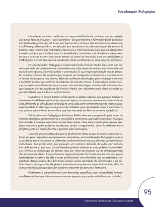 Orientações Didáticas do Currículo da Cidade
95
Coordenação Pedagógica
Coordenar o ensino médio traz a responsabilidade de conhecer as característi-
cas dessa faixa etária, pois - caso contrário - de que maneira o formador pode subsidiar
o trabalho dos professores? Esses precisam estar o tempo todo atentos à peculiaridade
e à diferença desse público, em relação aos estudantes das demais etapas de ensino. É
preciso estar atento aos noticiários nacionais e internacionais para que os estudantes
estejam sempre em contato com as atualidades, reconhecer as temáticas interessan-
tes para debates assim como estar atento às datas de inscrição para os vestibulares e
ENEM, pois é nesta fase que os estudantes estão escolhendo os seus projetos de futuro.
O Coordenador Pedagógico responsável pelo Ensino Médio lida com um nú-
mero elevado de componentes curriculares em uma etapa de ensino que demanda um
trabalho integrado, interdisciplinar e conectado. É sua responsabilidade tentar articu-
lar o maior número de projetos que possam ser instigantes e alimentar a curiosidade e
o desejo de pesquisa nos jovens, além de conhecer tecnologias para interagir com eles
e também mediar os conflitos resultantes do mundo virtual. É necessário, ainda, bus-
car parcerias com Universidades, cursos, centrais de estágio remunerado e instituições
que possam dar ao estudante do Ensino Médio um vislumbre mais claro de todas as
possibilidades que estão em seu horizonte.
Coordenar o Ensino Médio é ficar atento a saídas culturais que possam ampliar o
universo cultural desses estudantes, e que não sejam circunscritas somente ao entorno da es-
cola, driblando as dificuldades oriundas de uma saída com número elevado de jovens a cada
oportunidade. É saber que esses jovens são cidadãos cuja necessidade maior é aprimorar a
sua postura crítica frente ao mundo e que isso não pode ser feito de maneira superficial.
O Coordenador Pedagógico do Ensino Médio deve estar preparado para atuar de
maneira dialógica, garantindo voz a um público consciente, que sabe o que quer, mas que
tem dúvidas e anseios específicos de sua faixa etária. Deve estar pronto para apoiar pro-
jetos propostos pelos próprios estudantes, ajudar a organizá-los, além de defender estes
projetos junto ao corpo docente e gestores para aprovação.
Levando em consideração que os professores dessa etapa de ensino são especia-
listas em seus respectivos componentes curriculares, ao Coordenador Pedagógico cabe a
articulação entre eles, entre os diferentes conhecimentos e as suas diversas características
individuais. São professores que possuem um número reduzido de aulas por semana
em cada turma e, por isso, o coordenador precisa orientar as suas práticas e providen-
ciar formas de ampliação do tempo, seja por meio de projetos ou de remanejamento
dos tempos escolares. É o profissional responsável pela formação docente de um grupo
heterogêneo, e cabe a ele dar a esses profissionais um vislumbre das características es-
pecíficas desses jovens, das diferenças sociais numa sociedade da informação e do co-
nhecimento, das questões de gênero, extremamente presentes nessa faixa etária, além de
outras necessidades que possam surgir no decorrer do percurso formativo.
Finalmente, é um profissional com demandas específicas, com necessidades formati-
vas diferenciadas e que deve estar em constante pesquisa para poder subsidiar o seu trabalho.
 