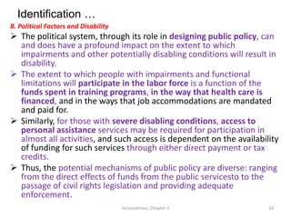 Identification …
B. Political Factors and Disability
 The political system, through its role in designing public policy, can
and does have a profound impact on the extent to which
impairments and other potentially disabling conditions will result in
disability.
 The extent to which people with impairments and functional
limitations will participate in the labor force is a function of the
funds spent in training programs, in the way that health care is
financed, and in the ways that job accommodations are mandated
and paid for.
 Similarly, for those with severe disabling conditions, access to
personal assistance services may be required for participation in
almost all activities, and such access is dependent on the availability
of funding for such services through either direct payment or tax
credits.
 Thus, the potential mechanisms of public policy are diverse: ranging
from the direct effects of funds from the public servicesto to the
passage of civil rights legislation and providing adequate
enforcement.
Inclusiveness: Chapter 3 10
 