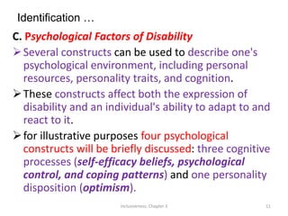 Identification …
C. Psychological Factors of Disability
Several constructs can be used to describe one's
psychological environment, including personal
resources, personality traits, and cognition.
These constructs affect both the expression of
disability and an individual's ability to adapt to and
react to it.
for illustrative purposes four psychological
constructs will be briefly discussed: three cognitive
processes (self-efficacy beliefs, psychological
control, and coping patterns) and one personality
disposition (optimism).
Inclusiveness: Chapter 3 11
 