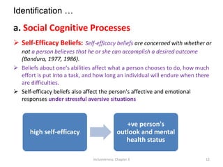Identification …
a. Social Cognitive Processes
 Self-Efficacy Beliefs: Self-efficacy beliefs are concerned with whether or
not a person believes that he or she can accomplish a desired outcome
(Bandura, 1977, 1986).
 Beliefs about one's abilities affect what a person chooses to do, how much
effort is put into a task, and how long an individual will endure when there
are difficulties.
 Self-efficacy beliefs also affect the person's affective and emotional
responses under stressful aversive situations
high self-efficacy
+ve person's
outlook and mental
health status
Inclusiveness: Chapter 3 12
 