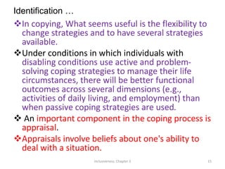 Identification …
In copying, What seems useful is the flexibility to
change strategies and to have several strategies
available.
Under conditions in which individuals with
disabling conditions use active and problem-
solving coping strategies to manage their life
circumstances, there will be better functional
outcomes across several dimensions (e.g.,
activities of daily living, and employment) than
when passive coping strategies are used.
 An important component in the coping process is
appraisal.
Appraisals involve beliefs about one's ability to
deal with a situation.
Inclusiveness: Chapter 3 15
 