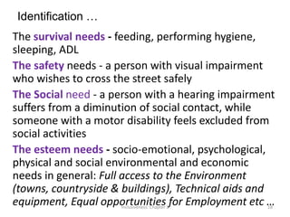 Identification …
The survival needs - feeding, performing hygiene,
sleeping, ADL
The safety needs - a person with visual impairment
who wishes to cross the street safely
The Social need - a person with a hearing impairment
suffers from a diminution of social contact, while
someone with a motor disability feels excluded from
social activities
The esteem needs - socio-emotional, psychological,
physical and social environmental and economic
needs in general: Full access to the Environment
(towns, countryside & buildings), Technical aids and
equipment, Equal opportunities for Employment etc …
Inclusiveness: Chapter 3 18
 