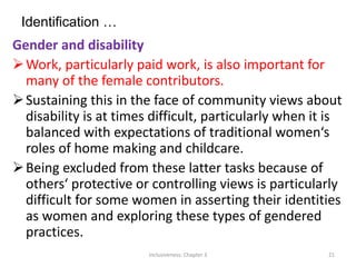 Identification …
Gender and disability
Work, particularly paid work, is also important for
many of the female contributors.
Sustaining this in the face of community views about
disability is at times difficult, particularly when it is
balanced with expectations of traditional women‘s
roles of home making and childcare.
Being excluded from these latter tasks because of
others‘ protective or controlling views is particularly
difficult for some women in asserting their identities
as women and exploring these types of gendered
practices.
Inclusiveness: Chapter 3 21
 