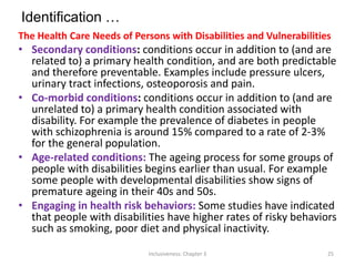 Identification …
The Health Care Needs of Persons with Disabilities and Vulnerabilities
• Secondary conditions: conditions occur in addition to (and are
related to) a primary health condition, and are both predictable
and therefore preventable. Examples include pressure ulcers,
urinary tract infections, osteoporosis and pain.
• Co-morbid conditions: conditions occur in addition to (and are
unrelated to) a primary health condition associated with
disability. For example the prevalence of diabetes in people
with schizophrenia is around 15% compared to a rate of 2-3%
for the general population.
• Age-related conditions: The ageing process for some groups of
people with disabilities begins earlier than usual. For example
some people with developmental disabilities show signs of
premature ageing in their 40s and 50s.
• Engaging in health risk behaviors: Some studies have indicated
that people with disabilities have higher rates of risky behaviors
such as smoking, poor diet and physical inactivity.
Inclusiveness: Chapter 3 25
 