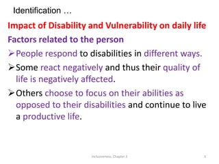 Identification …
Impact of Disability and Vulnerability on daily life
Factors related to the person
People respond to disabilities in different ways.
Some react negatively and thus their quality of
life is negatively affected.
Others choose to focus on their abilities as
opposed to their disabilities and continue to live
a productive life.
Inclusiveness: Chapter 3 3
 