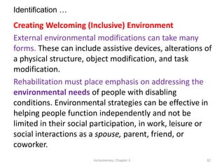 Identification …
Creating Welcoming (Inclusive) Environment
External environmental modifications can take many
forms. These can include assistive devices, alterations of
a physical structure, object modification, and task
modification.
Rehabilitation must place emphasis on addressing the
environmental needs of people with disabling
conditions. Environmental strategies can be effective in
helping people function independently and not be
limited in their social participation, in work, leisure or
social interactions as a spouse, parent, friend, or
coworker.
Inclusiveness: Chapter 3 32
 