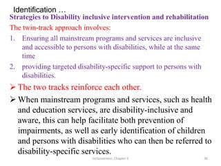 Identification …
Strategies to Disability inclusive intervention and rehabilitation
The twin-track approach involves:
1. Ensuring all mainstream programs and services are inclusive
and accessible to persons with disabilities, while at the same
time
2. providing targeted disability-specific support to persons with
disabilities.
 The two tracks reinforce each other.
 When mainstream programs and services, such as health
and education services, are disability-inclusive and
aware, this can help facilitate both prevention of
impairments, as well as early identification of children
and persons with disabilities who can then be referred to
disability-specific services.
Inclusiveness: Chapter 3 36
 