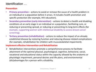Identification …
Prevention
• Primary prevention – actions to avoid or remove the cause of a health problem in
an individual or a population before it arises. It includes health promotion and
specific protection (for example, HIV education).
• Secondary prevention (early intervention) – actions to detect a health and disabling
conditions at an early stage in an individual or a population, facilitating cure, or
reducing or preventing spread, or reducing or preventing its long-term effects (for
example, supporting women with intellectual disability to access breast cancer
screening).
• Tertiary prevention (rehabilitation) – actions to reduce the impact of an already
established disease by restoring function and reducing disease related complications
(for example, rehabilitation for children with musculoskeletal impairment).
Implement effective Intervention and Rehabilitation
 Rehabilitation interventions promote a comprehensive process to facilitate
attainment of the optimal physical, psychological, cognitive, behavioral, social,
vocational and educational status within the capacity allowed by the anatomic or
physiologic impairment, personal desires and life plans, and environmental
(dis)advantages for a person with a disability.
Inclusiveness: Chapter 3 37
 
