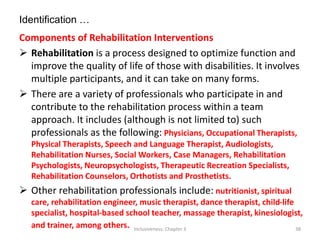 Identification …
Components of Rehabilitation Interventions
 Rehabilitation is a process designed to optimize function and
improve the quality of life of those with disabilities. It involves
multiple participants, and it can take on many forms.
 There are a variety of professionals who participate in and
contribute to the rehabilitation process within a team
approach. It includes (although is not limited to) such
professionals as the following: Physicians, Occupational Therapists,
Physical Therapists, Speech and Language Therapist, Audiologists,
Rehabilitation Nurses, Social Workers, Case Managers, Rehabilitation
Psychologists, Neuropsychologists, Therapeutic Recreation Specialists,
Rehabilitation Counselors, Orthotists and Prosthetists.
 Other rehabilitation professionals include: nutritionist, spiritual
care, rehabilitation engineer, music therapist, dance therapist, child-life
specialist, hospital-based school teacher, massage therapist, kinesiologist,
and trainer, among others. Inclusiveness: Chapter 3 38
 