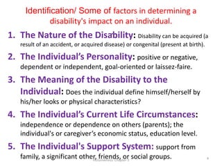 Identification/ Some of factors in determining a
disability's impact on an individual.
…
1. The Nature of the Disability: Disability can be acquired (a
result of an accident, or acquired disease) or congenital (present at birth).
2. The Individual’s Personality: positive or negative,
dependent or independent, goal-oriented or laissez-faire.
3. The Meaning of the Disability to the
Individual: Does the individual define himself/herself by
his/her looks or physical characteristics?
4. The Individual’s Current Life Circumstances:
independence or dependence on others (parents); the
individual's or caregiver’s economic status, education level.
5. The Individual's Support System: support from
family, a significant other, friends, or social groups.
Inclusiveness: Chapter 3 4
 