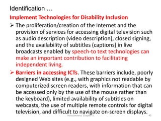 Identification …
Implement Technologies for Disability Inclusion
 The proliferation/creation of the Internet and the
provision of services for accessing digital television such
as audio description (video description), closed signing,
and the availability of subtitles (captions) in live
broadcasts enabled by speech-to text technologies can
make an important contribution to facilitating
independent living.
 Barriers in accessing ICTs. These barriers include, poorly
designed Web sites (e.g., with graphics not readable by
computerized screen readers, with information that can
be accessed only by the use of the mouse rather than
the keyboard), limited availability of subtitles on
webcasts, the use of multiple remote controls for digital
television, and difficult to navigate on-screen displays.
Inclusiveness: Chapter 3 40
 