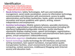 Identification …
AT and User Needs: A Classification Scheme
Examples of AT user needs and classification
A. People with Communication Disabilities
• Needs & Barriers: Safety Technologies, Self-care and medication
management, social needs socialization, access to information technology,
communication and interaction with environment, access to public
administration and facilities (authorities, banks, public services), shopping
recreation and leisure problems with speech, writing, esteem
independence and employment.
• Assistive technologies: Mobile systems [phones, wearable electronics,
computers, augmentative and alliterative communication (including I/O
interfaces) (adaptable/configurable interfaces, tactile interfaces),
vibrotactile displays reading screen, speech technologies, augmentative–
alliterative communication. Socialization and entertainment tools (special
games, virtual companion‘s videoconferences).
• Medication organizers (medication reminder/management).
• Speech technology (audio technology for I/O interfaces and control,
writing translators, text–speech translators, transportation (public
transportation facilities, smart environments home control, pervasive
computing, context awareness, middleware) Shopping tools (Internet
access) and education tools
Inclusiveness: Chapter 3 41
 