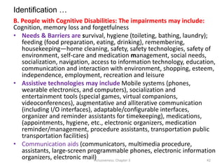 Identification …
B. People with Cognitive Disabilities: The impairments may include:
Cognition, memory loss and forgetfulness
• Needs & Barriers are survival, hygiene (toileting, bathing, laundry);
feeding (food preparation, eating, drinking), remembering,
housekeeping—home cleaning, safety, safety technologies, safety of
environment, self-care and medication management, social needs,
socialization, navigation, access to information technology, education,
communication and interaction with environment, shopping, esteem,
independence, employment, recreation and leisure
• Assistive technologies may include Mobile systems (phones,
wearable electronics, and computers), socialization and
entertainment tools (special games, virtual companions,
videoconferences), augmentative and alliterative communication
(including I/O interfaces), adaptable/configurable interfaces,
organizer and reminder assistants for timekeeping), medications,
(appointments, hygiene, etc., electronic organizers, medication
reminder/management, procedure assistants, transportation public
transportation facilities)
• Communication aids (communicators, multimedia procedure,
assistants, large-screen programmable phones, electronic information
organizers, electronic mail)
Inclusiveness: Chapter 3 42
 