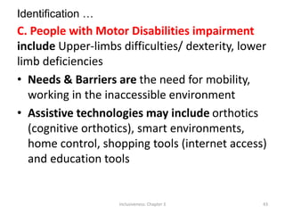Identification …
C. People with Motor Disabilities impairment
include Upper-limbs difficulties/ dexterity, lower
limb deficiencies
• Needs & Barriers are the need for mobility,
working in the inaccessible environment
• Assistive technologies may include orthotics
(cognitive orthotics), smart environments,
home control, shopping tools (internet access)
and education tools
Inclusiveness: Chapter 3 43
 