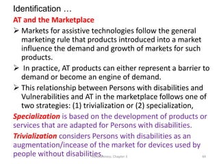 Identification …
AT and the Marketplace
 Markets for assistive technologies follow the general
marketing rule that products introduced into a market
influence the demand and growth of markets for such
products.
 In practice, AT products can either represent a barrier to
demand or become an engine of demand.
 This relationship between Persons with disabilities and
Vulnerabilities and AT in the marketplace follows one of
two strategies: (1) trivialization or (2) specialization,
Specialization is based on the development of products or
services that are adapted for Persons with disabilities.
Trivialization considers Persons with disabilities as an
augmentation/incease of the market for devices used by
people without disabilities.
Inclusiveness: Chapter 3 44
 