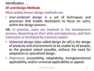 Identification …
AT and Design Methods
Most widely known design methods are:
• User-centered design is a set of techniques and
processes that enable developers to focus on users,
within the design process.
NB. In practice, users are involved in the development
process, depending on their skills and experience, and their
interaction is facilitated by a domain expert.
• Universal design (also called design for all) is the design
of products and environments to be usable by all people,
to the greatest extent possible, without the need for
adaptation or specialized design.
• Objectives: accessibility, adaptability, transgenerational
applicability, and/or universal applicability or appeal.
Inclusiveness: Chapter 3 45
 