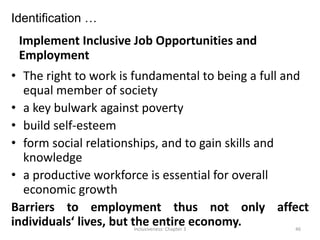 Identification …
Implement Inclusive Job Opportunities and
Employment
• The right to work is fundamental to being a full and
equal member of society
• a key bulwark against poverty
• build self-esteem
• form social relationships, and to gain skills and
knowledge
• a productive workforce is essential for overall
economic growth
Barriers to employment thus not only affect
individuals‘ lives, but the entire economy.
Inclusiveness: Chapter 3 46
 