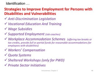 Identification …
Strategies to Improve Employment for Persons with
Disabilities and Vulnerabilities
 Anti-Discrimination Legislation
 Vocational Education And Training
 Wage Subsidies
 Supported Employment (Job coaches)
 Workplace Accommodation Schemes (offering tax breaks or
tax credits, provide full or partial funds for reasonable accommodations for
employees with disabilities)
 Workers’ Compensation
 Quota Systems
 Sheltered Workshops (only for PWD)
 Private Sector Initiatives
Inclusiveness: Chapter 3 48
 