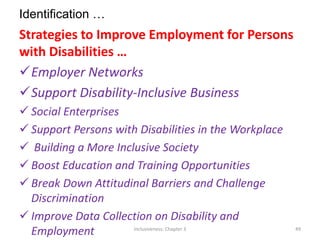Identification …
Strategies to Improve Employment for Persons
with Disabilities …
Employer Networks
Support Disability-Inclusive Business
 Social Enterprises
 Support Persons with Disabilities in the Workplace
 Building a More Inclusive Society
 Boost Education and Training Opportunities
 Break Down Attitudinal Barriers and Challenge
Discrimination
 Improve Data Collection on Disability and
Employment Inclusiveness: Chapter 3 49
 