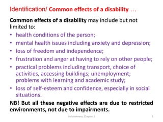 Identification/ Common effects of a disability …
Common effects of a disability may include but not
limited to:
• health conditions of the person;
• mental health issues including anxiety and depression;
• loss of freedom and independence;
• frustration and anger at having to rely on other people;
• practical problems including transport, choice of
activities, accessing buildings; unemployment;
problems with learning and academic study;
• loss of self-esteem and confidence, especially in social
situations.
NB! But all these negative effects are due to restricted
environments, not due to impairments.
Inclusiveness: Chapter 3 5
 