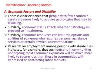 Identification/ Disabling factors…
A. Economic Factors and Disability
 There is clear evidence that people with few economic
assets are more likely to acquire pathologies that may be
disabling.
 Similarly, economic status affects whether pathology will
proceed to impairment.
 Similarly, economic resources can limit the options and
abilities of someone who requires personal assistance
services or certain physical accommodations.
 Research on employment among persons with disabilities
indicates, for example, that such persons in communities
undergoing rapid economic expansion will be much more
likely to secure jobs than those in communities with
depressed or contracting labor markets.
Inclusiveness: Chapter 3 8
 
