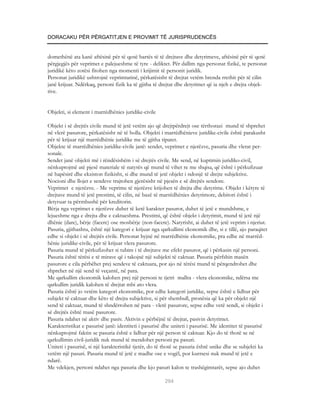 DORACAKU PËR PËRGATITJEN E PROVIMIT TË JURISPRUDENCËS


domethënë ata kanë aftësinë për të qenë bartës të të drejtave dhe detyrimeve, aftësinë për të qenë
përgjegjës për veprimet e palejueshme të tyre - deliktet. Për dallim nga personat fizikë, te personat
juridikë këto zotësi fitohen nga momenti i krijimit të personit juridik.
Personat juridikë ushtrojnë veprimtarinë, përkatësisht të drejtat vetëm brenda rrethit për të cilin
janë krijuar. Ndërkaq, personi fizik ka të gjitha të drejtat dhe detyrimet që ia njeh e drejta objek-
tive.


Objekti, si element i marrëdhënies juridike-civile

Objekt i së drejtës civile mund të jetë vetëm ajo që drejtpërdrejt ose tërthorazi mund të shprehet
në vlerë pasurore, përkatësisht në të holla. Objekti i marrëdhënieve juridike-civile është parakusht
për të krijuar një marrëdhënie juridike me të gjitha tiparet.
Objekte të marrëdhënies juridike-civile janë: sendet, veprimet e njerëzve, pasuria dhe vlerat per-
sonale.
Sendet janë objekti më i rëndësishëm i së drejtës civile. Me send, në kuptimin juridiko-civil,
nënkuptojmë atë pjesë materiale të natyrës që mund të vihet re me shqisa, që është i përkufizuar
në hapësirë dhe ekziston fizikisht, si dhe mund të jetë objekt i ndonjë të drejte subjektive.
Nocioni dhe llojet e sendeve trajtohen gjerësisht në pjesën e së drejtës sendore.
Veprimet e njerëzve. - Me veprime të njerëzve krijohen të drejta dhe detyrime. Objekt i këtyre të
drejtave mund të jetë prestimi, të cilin, në bazë të marrëdhënies detyrimore, debitori është i
detyruar ta përmbushë për kreditorin.
Bërja nga veprimet e njerëzve duhet të ketë karakter pasuror, duhet të jetë e mundshme, e
lejueshme nga e drejta dhe e caktueshma. Prestimi, që është objekt i detyrimit, mund të jetë një
dhënie (dare), bërje (facere) ose mosbërje (non-facere). Natyrisht, ai duhet të jetë veprim i njeriut.
Pasuria, gjithashtu, është një kategori e krijuar nga qarkullimi ekonomik dhe, si e tillë, ajo paraqitet
edhe si objekt i së drejtës civile. Personat hyjnë në marrëdhënie ekonomike, pra edhe në marrëd-
hënie juridike-civile, për të krijuar vlera pasurore.
Pasuria mund të përkufizohet si tubim i të drejtave me efekt pasuror, që i përkasin një personi.
Pasuria është tërësi e të mirave që i takojnë një subjekti të caktuar. Pasuria përfshin masën
pasurore e cila përbëhet prej sendeve të caktuara, por ajo në tërësi mund të përqendrohet dhe
shprehet në një send të veçantë, në para.
Me qarkullim ekonomik kalohen prej një personi te tjetri mallra - vlera ekonomike, ndërsa me
qarkullim juridik kalohen të drejtat mbi ato vlera.
Pasuria është jo vetëm kategori ekonomike, por edhe kategori juridike, sepse është e lidhur për
subjekt të caktuar dhe këto të drejta subjektive, si për shembull, pronësia që ka për objekt një
send të caktuar, mund të shndërrohen në para - vlerë pasurore, sepse edhe vetë sendi, si objekt i
së drejtës është masë pasurore.
Pasuria ndahet në aktiv dhe pasiv. Aktivin e përbëjnë të drejtat, pasivin detyrimet.
Karakteristikat e pasurisë janë: identiteti i pasurisë dhe uniteti i pasurisë. Me identitet të pasurisë
nënkuptojmë faktin se pasuria është e lidhur për një person të caktuar. Kjo do të thotë se në
qarkullimin civil-juridik nuk mund të mendohet personi pa pasuri.
Uniteti i pasurisë, si një karakteristikë tjetër, do të thotë se pasuria është unike dhe se subjekti ka
vetëm një pasuri. Pasuria mund të jetë e madhe ose e vogël, por kurrsesi nuk mund të jetë e
ndarë.
Me vdekjen, personi ndahet nga pasuria dhe kjo pasuri kalon te trashëgimtarët, sepse ajo duhet

                                                       294
 