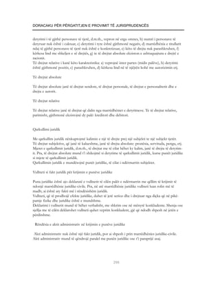 DORACAKU PËR PËRGATITJEN E PROVIMIT TË JURISPRUDENCËS


detyrimi i të gjithë personave të tjerë, d.m.th., vepron në erga omnes, b) numri i personave të
detyruar nuk është i caktuar, c) detyrimi i tyre është gjithmonë negativ, d) marrëdhënia e titullarit
ndaj të gjithë personave të tjerë nuk është e konkretizuar, e) këto të drejta nuk parashkruhen, f)
kërkesa lind me shkeljen e së drejtës, g) te të drejtat absolute ekziston e ashtuquajtura e drejtë e
racionit.
Të drejtat relative i kanë këto karakteristika: a) veprojnë inter partes (midis palëve), b) detyrimi
është gjithmonë pozitiv, c) parashkruhen, d) kërkesa lind në të njëjtën kohë me autorizimin etj.

Të drejtat absolute

Të drejtat absolute janë të drejtat sendore, të drejtat personale, të drejtat e personalitetit dhe e
drejta e autorit.

Të drejtat relative

Të drejtat relative janë të drejtat që dalin nga marrëdhëniet e detyrimeve. Te të drejtat relative,
parimisht, gjithmonë ekzistojnë dy palë: kreditori dhe debitori.


Qarkullimi juridik

Me qarkullim juridik nënkuptojmë kalimin e një të drejte prej një subjekti te një subjekt tjetër.
Të drejtat subjektive, që janë të kalueshme, janë të drejta absolute: pronësia, servituda, pengu, etj.
Mjetet e qarkullimit juridik, d.m.th., të drejtat me të cilat bëhet ky kalim, janë të drejta të detyrim-
it. Pra, të drejtat absolute mund t’i shikojmë si detyrime të qarkullimit juridik, kurse punët juridike
si mjete të qarkullimit juridik.
Qarkullimin juridik e mundësojnë punët juridike, të cilat i ndërmarrin subjektet.

Vullneti si fakt juridik për krijimin e punëve juridike

Puna juridike është ajo deklaratë e vullnetit të cilën palët e ndërmarrin me qëllim të krijimit të
ndonjë marrëdhënie juridike-civile. Pra, në atë marrëdhënie juridike vullneti luan rolin më të
madh; ai është aty fakti më i rëndësishëm juridik.
Vullneti, që të prodhojë efekte juridike, duhet të jetë serioz dhe i drejtuar nga diçka që në pikë-
pamje fizike dhe juridike është e mundshme.
Deklarimi i vullnetit mund të bëhet verbalisht, me shkrim ose në mënyrë konkludente. Shenja ose
sjellja me të cilën deklarohet vullneti quhet veprim konkludent, gjë që ndodh shpesh në jetën e
përditshme.

 Rëndësia e aktit administrativ në krijimin e punëve juridike

Akti administrativ nuk është një fakt juridik, por ai shpesh i prin marrëdhënies juridike-civile.
Akti administrativ mund të qëndrojë paralel me punën juridike ose t’i paraprijë asaj.




                                                          296
 