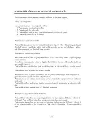 DORACAKU PËR PËRGATITJEN E PROVIMIT TË JURISPRUDENCËS


Përfaqësues mund të jenë personat e moshës madhore, të aftë për të vepruar.

Ndarja e punëve juridike

Një ndarje tradicionale e punëve juridike është:
   1) Punët juridike kauzale dhe abstrakte;
   2) Punët formale dhe joformale;
   3) Punët midis të gjallëve (inter vivos) dhe në rast vdekjeje (mortis causa)
   4) Punët e njëanshme dhe të dyanshme


Punët juridike kauzale dhe abstrakte

Punë juridike kauzale janë ato te të cilat qëllimi i krijimit të punës është i dukshëm nga jashtë, për
shembull, kontrata e shitblerjes, ndërsa punë juridike abstrakte janë ato te të cilat kauza - qëllimi
nuk shihet nga jashtë, për shembull, letrat me vlerë.

Punët juridike formale dhe joformale

Punë juridike formale është ajo për vlefshmërinë e së cilës kërkohet një formë e veçanta nga ligji
ose me kontratë.
Formalizmi i punëve juridike sot më së shpeshti ka të bëjë me formën e shkruar dhe të vërtetuar
nga organi kompetent.
Punë juridike joformale është ajo punë për vlefshmërinë e së cilës nuk kërkohet formë e veçantë.

Punët juridike midis të gjallëve dhe në rast vdekjeje

Punët juridike midis të gjallëve (inter vivos) janë ato punë të cilat veprojnë midis subjekteve të
gjalla dhe me këto kryhet qarkullimi i rregullt juridik.
Punët juridike në rast vdekjeje (mortis causa) janë ato punë të cilat veprojnë në rast të vdekjes së
njërës palë.
Punë juridike midis të gjallëve janë të gjitha kontratat dhe punët tjera juridike që ndërmirren çdo
ditë.
Puna juridike në rast vdekjeje është, për shembull, testamenti.


Punët juridike të njëanshme dhe të dyanshme

Punë juridike të njëanshme janë ato punë për krijimin e të cilave mjafton deklarimi i vullnetit të
njërës palë. Punë juridike të njëanshme janë: premtimi publik, testamenti, etj.
Punët juridike të dyanshme janë ato punë, për krijimin e të cilave nevojitet deklarimi i vullnetit të
dy apo më shumë palëve, si dhe pëlqimi i tyre. Punë më e shpesht juridike e dyanshme është kon-
trata.




                                                        298
 