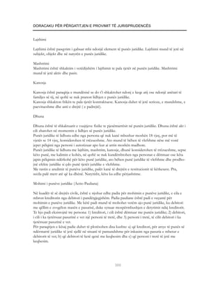 DORACAKU PËR PËRGATITJEN E PROVIMIT TË JURISPRUDENCËS


Lajthimi

Lajthimi është pasqyrim i gabuar mbi ndonjë element të punës juridike. Lajthimi mund të jetë në
subjekt, objekt dhe në natyrën e punës juridike.

Mashtrimi
Mashtrimi është shkaktim i vetëdijshëm i lajthimit te pala tjetër në punën juridike. Mashtrimi
mund të jetë aktiv dhe pasiv.

Kanosja

Kanosja është paraqitja e mundësisë se do t’i shkaktohet ndonj e keqe atij ose ndonjë anëtari të
familjes së tij, në qoftë se nuk pranon lidhjen e punës juridike.
Kanosja shkakton frikën te pala tjetër kontraktuese. Kanosja duhet të jetë serioze, e mundshme, e
paevitueshme dhe anti e drejtë ( e padrejtë).

Dhuna

Dhuna është të shkaktuarit e vuajtjeve fizike te pjesëmarrësit në punën juridike. Dhuna është akt i
cili zbatohet në momentin e lidhjes së punës juridike.
Punët juridike të lidhura edhe nga persona që nuk kanë mbushur moshën 18 vjeç, por më të
vjetër se 14 vjeç, konsiderohen të rrëzueshme. Ato mund të bëhen të vlefshme nëse më vonë
jepet pëlqimi nga personi i autorizuar apo kur ai arrin moshën madhore.
Punët juridike të lidhura me lajthim, mashtrim, kanosje, dhunë konsiderohen të rrëzueshme, sepse
këto punë, me kalimin e kohës, në qoftë se nuk kundërshtohen nga personat e dëmtuar ose këta
japin pëlqimin ndërkohë për këto punë juridike, ato bëhen punë juridike të vlefshme dhe prodho-
jnë efekte juridike si çdo punë tjetër juridike e vlefshme.
Me rastin e anulimit të punëve juridike, palët kanë të drejtën e restitucionit të kërkesave. Pra,
secila palë merr atë që ka dhënë. Natyrisht, këtu ka edhe përjashtime.

Mohimi i punëve juridike (Actio Pauliana)

Në kuadër të së drejtës civile, është e njohur edhe padia për mohimin e punëve juridike, e cila e
mbron kreditorin nga debitori i pandërgjegjshëm. Padia pauliane është padi e veçantë për
mohimin e punëve juridike. Me këtë padi mund të mohohet vetëm ajo punë juridike, ku debitori
me qëllim e zvogëlon masën e pasurisë, duke synuar mospërmbushjen e detyrimit ndaj kreditorit.
Te kjo padi ekzistojnë tre persona: 1) kreditori, i cili është dëmtuar me punën juridike; 2) debitori,
i cili i ka tjetërsuar pasurinë e vet një personi të tretë, dhe 3) personi i tretë, të cilit debitori i ka
tjetërsuar pasurinë e vet.
Për paraqitjen e kësaj padie duhet të plotësohen disa kushte: a) që kreditori, për arsye të punës së
ndërmarrë juridike të jetë sjellë në situatë të pamundshme për inkasim nga pasuria e mbetur e
debitorit të vet; b) që debitori të ketë qenë me keqbesim dhe c) që personi i tretë të jetë me
keqbesim.




                                                        300
 